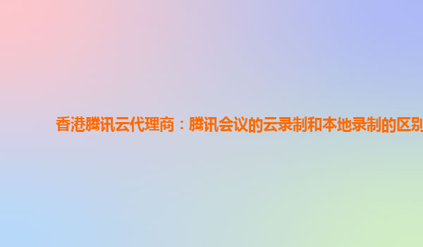 黔东南州香港腾讯云代理商：腾讯会议的云录制和本地录制的区别