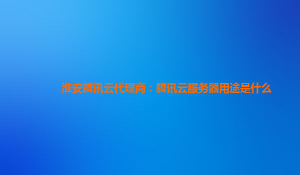 酒泉淮安腾讯云代理商：腾讯云服务器用途是什么