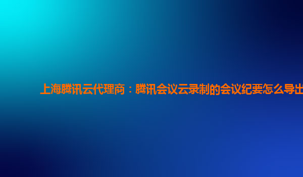 嘉兴上海腾讯云代理商：腾讯会议云录制的会议纪要怎么导出