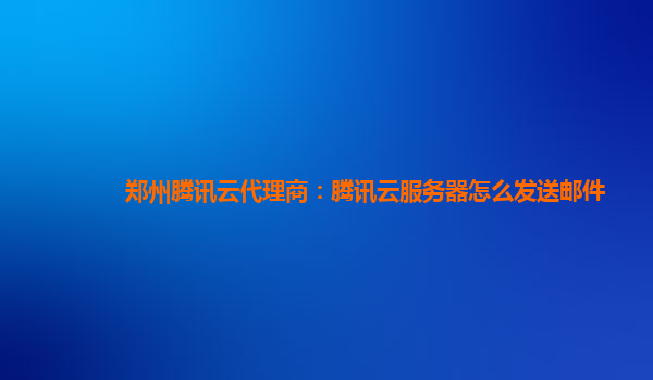 三明郑州腾讯云代理商：腾讯云服务器怎么发送邮件