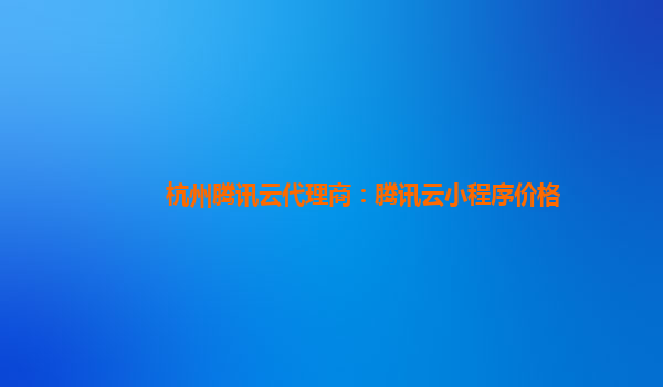郴州杭州腾讯云代理商：腾讯云小程序价格