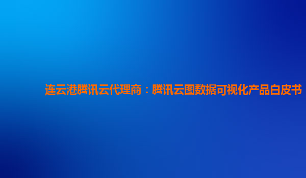 广州连云港腾讯云代理商：腾讯云图数据可视化产品白皮书