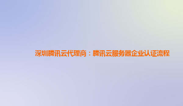 广州深圳腾讯云代理商：腾讯云服务器企业认证流程