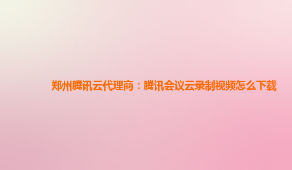 广安郑州腾讯云代理商：腾讯会议云录制视频怎么下载