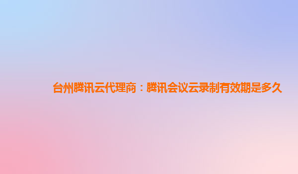 赤峰台州腾讯云代理商：腾讯会议云录制有效期是多久