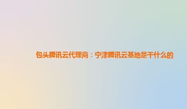 桂林包头腾讯云代理商：宁津腾讯云基地是干什么的