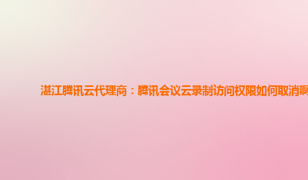 郴州湛江腾讯云代理商：腾讯会议云录制访问权限如何取消啊