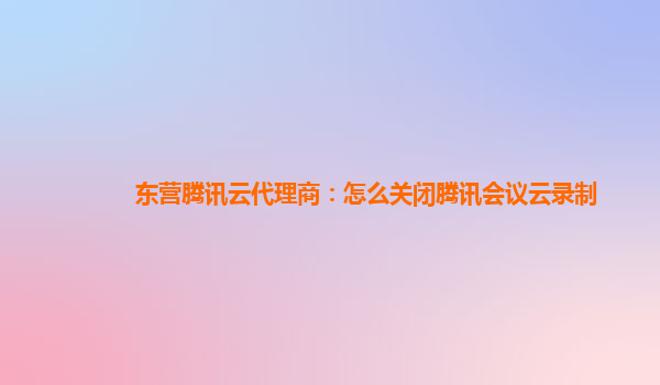 杭州东营腾讯云代理商：怎么关闭腾讯会议云录制