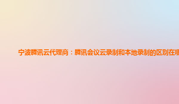 广安宁波腾讯云代理商：腾讯会议云录制和本地录制的区别在哪里