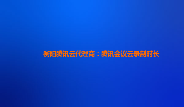 徐州衡阳腾讯云代理商：腾讯会议云录制时长