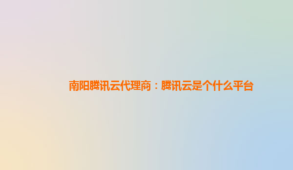海州南阳腾讯云代理商：腾讯云是个什么平台