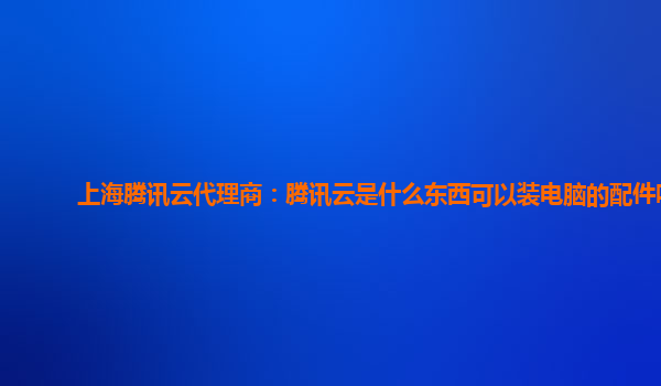 长春上海腾讯云代理商：腾讯云是什么东西可以装电脑的配件吗