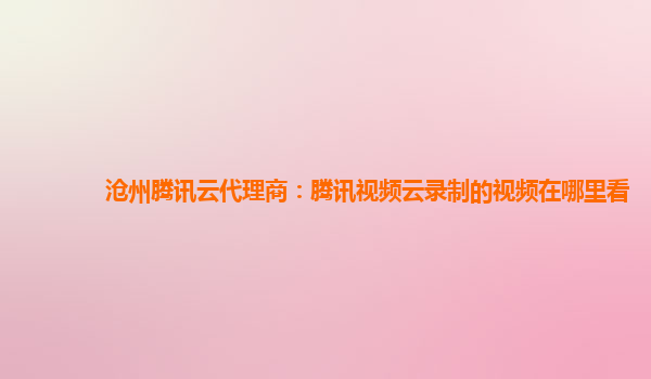 九江沧州腾讯云代理商：腾讯视频云录制的视频在哪里看