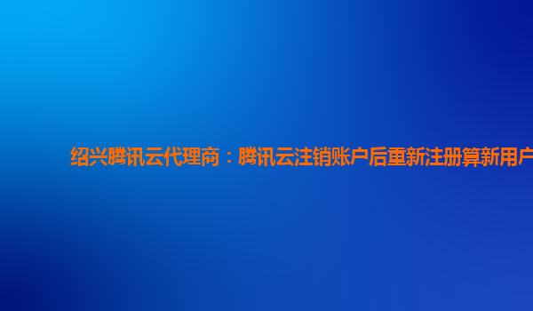 广西绍兴腾讯云代理商：腾讯云注销账户后重新注册算新用户