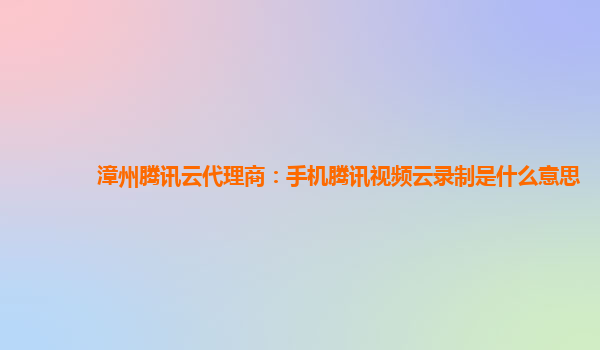 广安漳州腾讯云代理商：手机腾讯视频云录制是什么意思