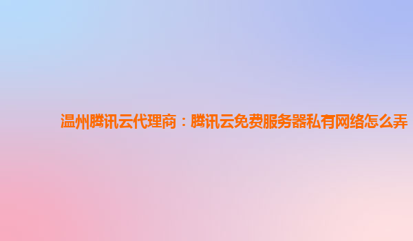 衡阳温州腾讯云代理商：腾讯云免费服务器私有网络怎么弄
