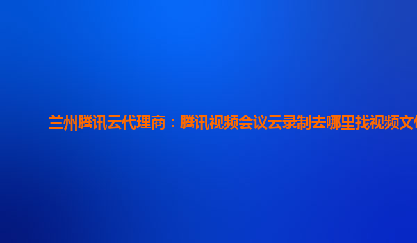 枣庄兰州腾讯云代理商：腾讯视频会议云录制去哪里找视频文件