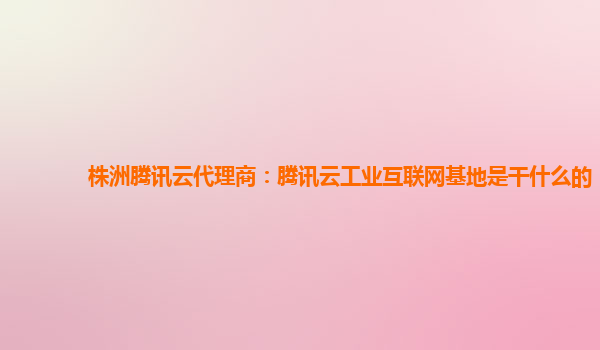 遂宁株洲腾讯云代理商：腾讯云工业互联网基地是干什么的