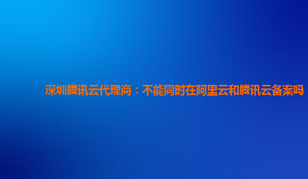 阿克苏地深圳腾讯云代理商：不能同时在阿里云和腾讯云备案吗