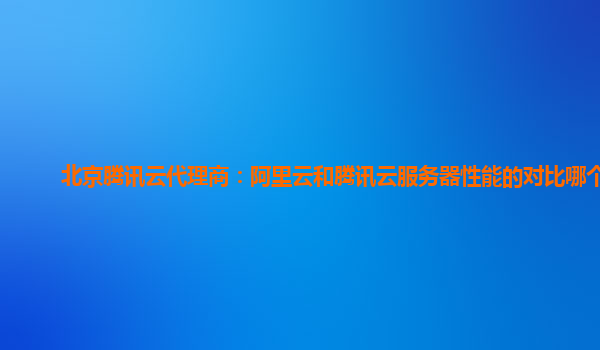 广元北京腾讯云代理商：阿里云和腾讯云服务器性能的对比哪个好