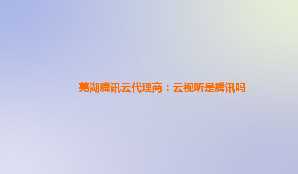 海州芜湖腾讯云代理商：云视听是腾讯吗