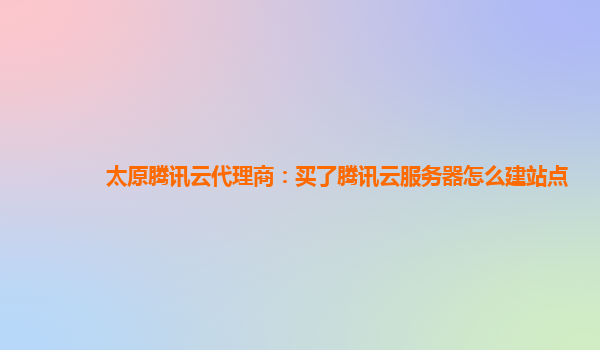 铜川太原腾讯云代理商：买了腾讯云服务器怎么建站点