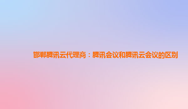 海州邯郸腾讯云代理商：腾讯会议和腾讯云会议的区别