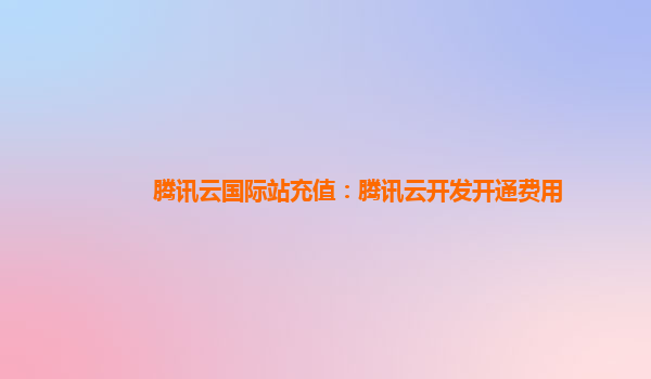 渭南腾讯云国际站充值：腾讯云开发开通费用