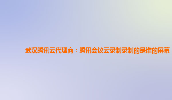 定西武汉腾讯云代理商：腾讯会议云录制录制的是谁的屏幕