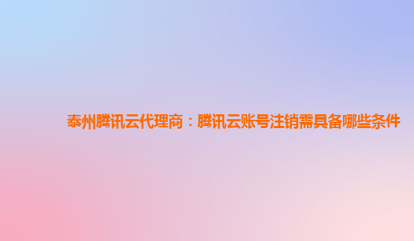 广西泰州腾讯云代理商：腾讯云账号注销需具备哪些条件