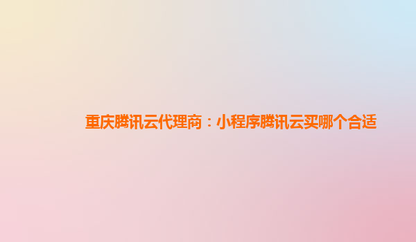 杭州重庆腾讯云代理商：小程序腾讯云买哪个合适