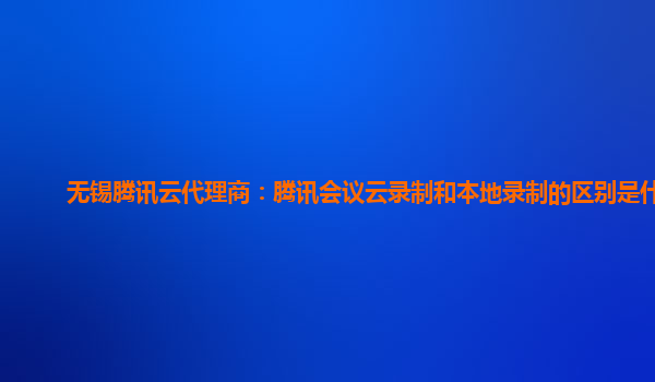 广安无锡腾讯云代理商：腾讯会议云录制和本地录制的区别是什么