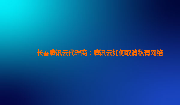 太原长春腾讯云代理商：腾讯云如何取消私有网络