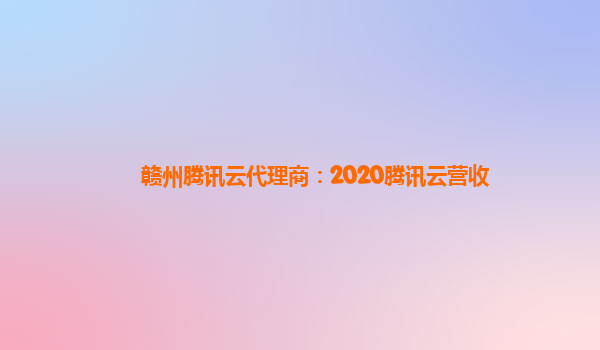 安阳赣州腾讯云代理商：2020腾讯云营收