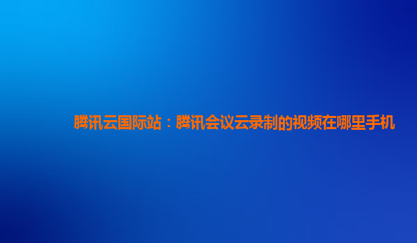 烟台腾讯云国际站：腾讯会议云录制的视频在哪里手机