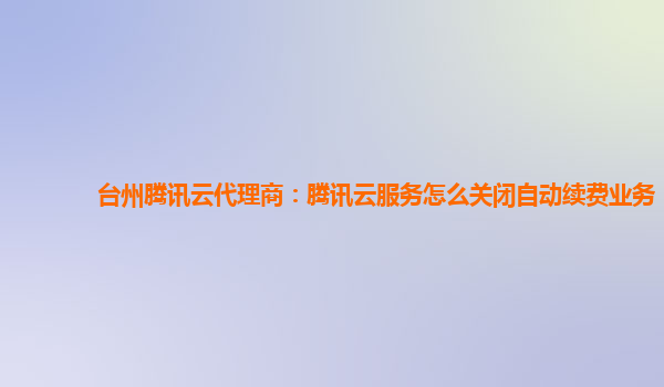 广西台州腾讯云代理商：腾讯云服务怎么关闭自动续费业务