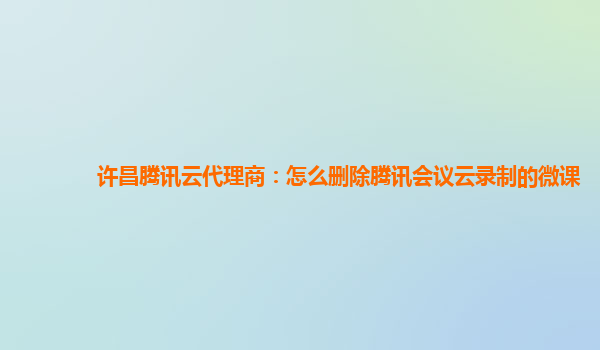 郴州许昌腾讯云代理商：怎么删除腾讯会议云录制的微课