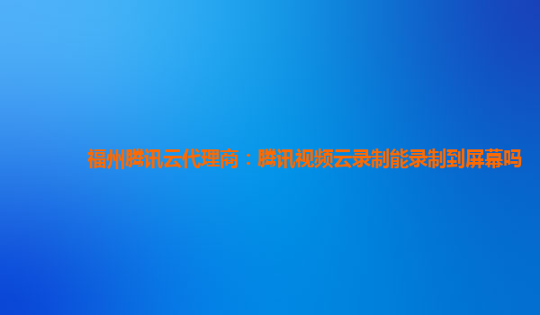 韶关福州腾讯云代理商：腾讯视频云录制能录制到屏幕吗