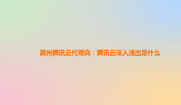 郑州滁州腾讯云代理商：腾讯云深入浅出是什么