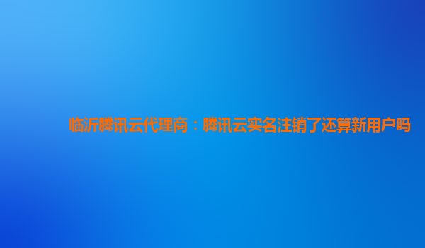 郑州临沂腾讯云代理商：腾讯云实名注销了还算新用户吗