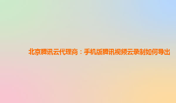 嘉兴北京腾讯云代理商：手机版腾讯视频云录制如何导出