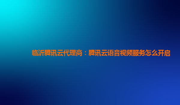 锦州临沂腾讯云代理商：腾讯云语音视频服务怎么开启