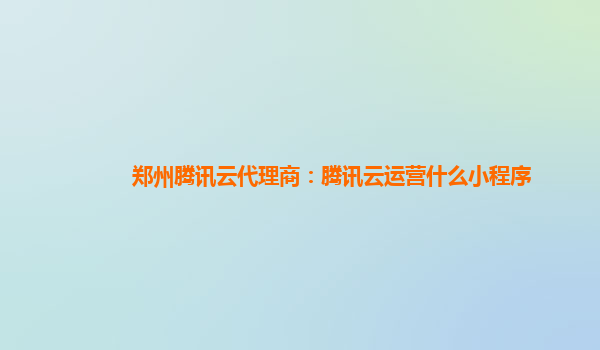 西宁郑州腾讯云代理商：腾讯云运营什么小程序