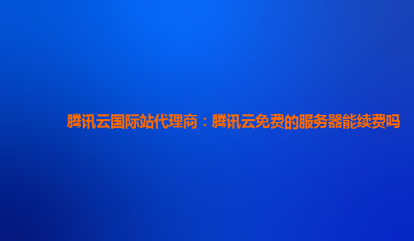 福州腾讯云国际站代理商：腾讯云免费的服务器能续费吗