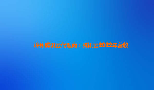 渭南漳州腾讯云代理商：腾讯云2022年营收