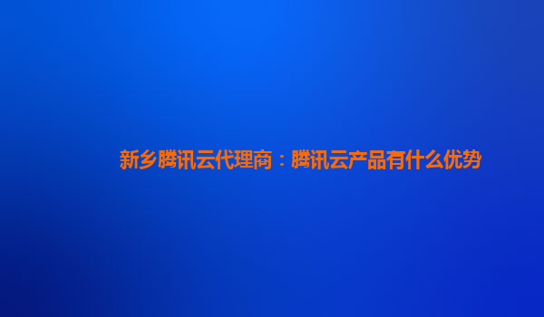 贵州新乡腾讯云代理商：腾讯云产品有什么优势