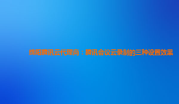 陇南绵阳腾讯云代理商：腾讯会议云录制的三种设置效果