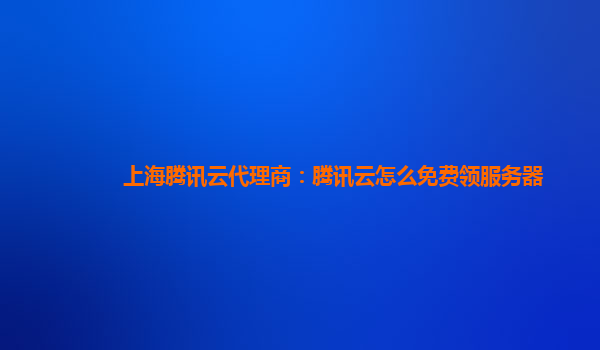 周口上海腾讯云代理商：腾讯云怎么免费领服务器