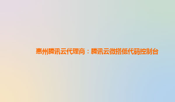 三明惠州腾讯云代理商：腾讯云微搭低代码控制台
