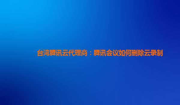 徐州台湾腾讯云代理商：腾讯会议如何删除云录制